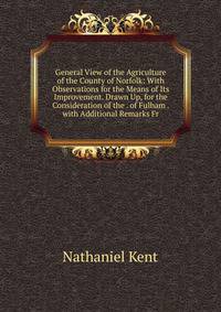 General View of the Agriculture of the County of Norfolk: With Observations for the Means of Its Improvement. Drawn Up, for the Consideration of the . of Fulham . with Additional Remarks Fr