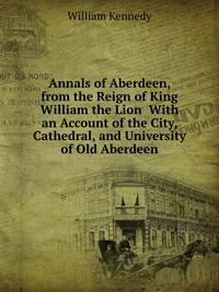 Annals of Aberdeen, from the Reign of King William the Lion With an Account of the City, Cathedral, and University of Old Aberdeen