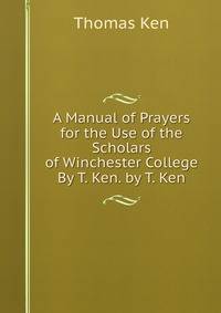 A Manual of Prayers for the Use of the Scholars of Winchester College By T. Ken. by T. Ken