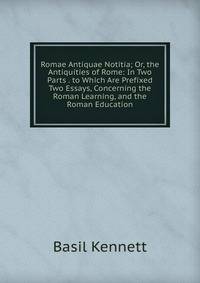 Romae Antiquae Notitia; Or, the Antiquities of Rome: In Two Parts . to Which Are Prefixed Two Essays, Concerning the Roman Learning, and the Roman Education
