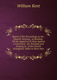 Report of the Proceedings at the . Quarter Sessions . at Reading . On the Appeal of W. Kent Against a Conviction . for Teaching and Praying in . of the Church of England. Taken in Short Han