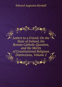 Letters to a Friend: On the State of Ireland, the Roman Catholic Question, and the Merits of Constitutional Religious Distinctions, Volume 2