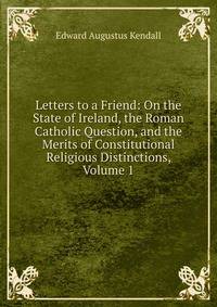 Letters to a Friend: On the State of Ireland, the Roman Catholic Question, and the Merits of Constitutional Religious Distinctions, Volume 1