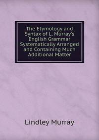 The Etymology and Syntax of L. Murray's English Grammar Systematically Arranged and Containing Much Additional Matter