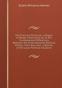 The Practical Politician: A Digest of Ready Information As to the Fundamental Differences Between the Great National Political Parties, Their Rise and . a Review of the Local Political Situation