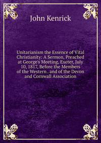 Unitarianism the Essence of Vital Christianity: A Sermon, Preached at George's Meeting, Exeter, July 10, 1817, Before the Members of the Western . and of the Devon and Cornwall Association