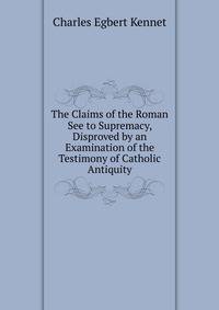 The Claims of the Roman See to Supremacy, Disproved by an Examination of the Testimony of Catholic Antiquity