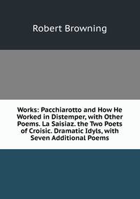 Works: Pacchiarotto and How He Worked in Distemper, with Other Poems. La Saisiaz. the Two Poets of Croisic. Dramatic Idyls, with Seven Additional Poems