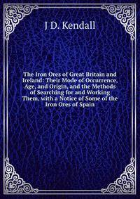 The Iron Ores of Great Britain and Ireland: Their Mode of Occurrence, Age, and Origin, and the Methods of Searching for and Working Them, with a Notice of Some of the Iron Ores of Spain