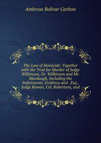 The Law of Homicide: Together with the Trial for Murder of Judge Wilkinson, Dr. Wilkinson and Mr. Murdaugh, Including the Indictments, Evidence and . Esq., Judge Rowan, Col. Robertson, and