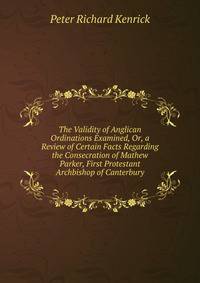 The Validity of Anglican Ordinations Examined, Or, a Review of Certain Facts Regarding the Consecration of Mathew Parker, First Protestant Archbishop of Canterbury