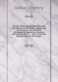 The American Newspaper Directory and Record of the Press: Containing an Accurate List of All the Newspapers, Magazines, Reviews, Periodicals, Etc. in . : Also, a Concise General View of the Origin,