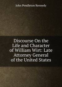 Discourse On the Life and Character of William Wirt: Late Attorney General of the United States
