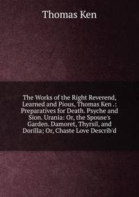 The Works of the Right Reverend, Learned and Pious, Thomas Ken .: Preparatives for Death. Psyche and Sion. Urania: Or, the Spouse's Garden. Damoret, Thyrsil, and Dorilla; Or, Chaste Love Describ'd