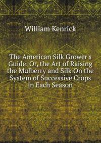 The American Silk Grower's Guide, Or, the Art of Raising the Mulberry and Silk On the System of Successive Crops in Each Season