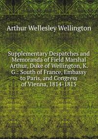 Supplementary Despatches and Memoranda of Field Marshal Arthur, Duke of Wellington, K. G.: South of France, Embassy to Paris, and Congress of Vienna, 1814-1815