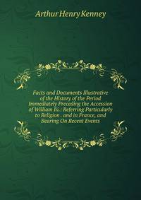 Facts and Documents Illustrative of the History of the Period Immediately Preceding the Accession of William Iii.: Referring Particularly to Religion . and in France, and Bearing On Recent Events