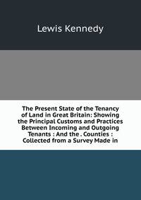 The Present State of the Tenancy of Land in Great Britain: Showing the Principal Customs and Practices Between Incoming and Outgoing Tenants : And the . Counties : Collected from a Survey Made in