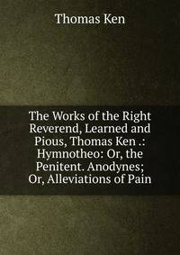 The Works of the Right Reverend, Learned and Pious, Thomas Ken .: Hymnotheo: Or, the Penitent. Anodynes; Or, Alleviations of Pain