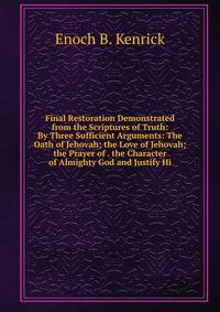 Final Restoration Demonstrated from the Scriptures of Truth: By Three Sufficient Arguments: The Oath of Jehovah; the Love of Jehovah; the Prayer of . the Character of Almighty God and Justify Hi
