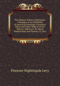 The Hudson-Fulton Celebration: Catalogue of an Exhibition of American Paintings, Furniture, Silver and Other Objects of Art, Mdcxxv-Mdcccxxv, by Henry Watson Kent and Florence N. Levy