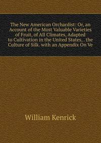 The New American Orchardist: Or, an Account of the Most Valuable Varieties of Fruit, of All Climates, Adapted to Cultivation in the United States, . the Culture of Silk. with an Appendix On Ve