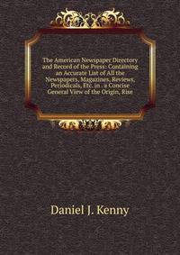 The American Newspaper Directory and Record of the Press: Containing an Accurate List of All the Newspapers, Magazines, Reviews, Periodicals, Etc. in . a Concise General View of the Origin, Rise