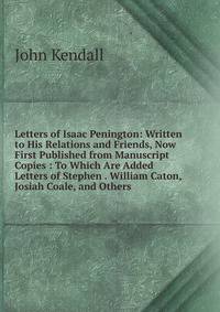 Letters of Isaac Penington: Written to His Relations and Friends, Now First Published from Manuscript Copies : To Which Are Added Letters of Stephen . William Caton, Josiah Coale, and Others .