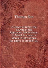 A Crown of Glory, the Reward of the Righteous, Meditations. to Which Is Added, a Manual of Devotions, for Times of Trouble &amp;C