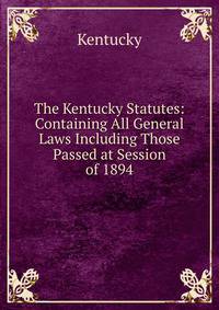 The Kentucky Statutes: Containing All General Laws Including Those Passed at Session of 1894