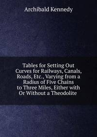 Tables for Setting Out Curves for Railways, Canals, Roads, Etc., Varying from a Radius of Five Chains to Three Miles, Either with Or Without a Theodolite .