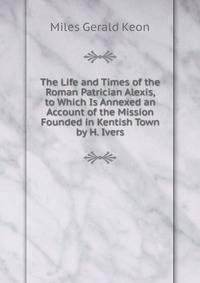 The Life and Times of the Roman Patrician Alexis, to Which Is Annexed an Account of the Mission Founded in Kentish Town by H. Ivers