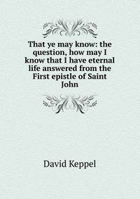 That ye may know: the question, how may I know that I have eternal life answered from the First epistle of Saint John