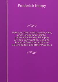 Injectors, Their Construction, Care, and Management: Useful Information On the Principles of Their Construction, Use, and Practical Operation As Steam Boiler Feeders and Other Purposes