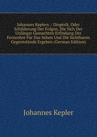 Johannes Keplers .: Dioptrik, Oder Schilderung Der Folgen, Die Sich Der Unlangst Gemachten Erfindung Der Fernrohre Fur Das Sehen Und Die Sichtbaren Gegentstande Ergeben (German Edition)
