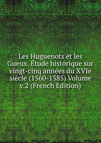 Les Huguenots et les Gueux. Etude historique sur vingt-cinq annees du XVIe siecle (1560-1585) Volume v.2 (French Edition)