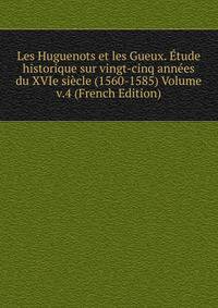 Les Huguenots et les Gueux. Etude historique sur vingt-cinq annees du XVIe siecle (1560-1585) Volume v.4 (French Edition)