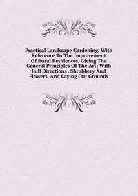 Practical Landscape Gardening, With Reference To The Improvement Of Rural Residences, Giving The General Principles Of The Art; With Full Directions . Shrubbery And Flowers, And Laying Out Grounds