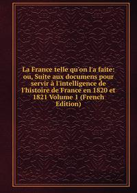 La France telle qu'on l'a faite: ou, Suite aux documens pour servir ? l'intelligence de l'histoire de France en 1820 et 1821 Volume 1 (French Edition)