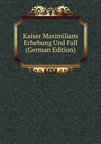 Kaiser Maximilians Erhebung Und Fall (German Edition)