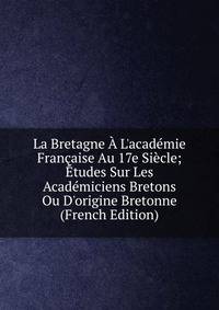 La Bretagne ? L'acad?mie Fran?aise Au 17e Si?cle; ?tudes Sur Les Acad?miciens Bretons Ou D'origine Bretonne (French Edition)