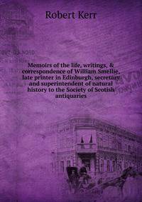 Memoirs of the life, writings, &amp; correspondence of William Smellie, late printer in Edinburgh, secretary and superintendent of natural history to the Society of Scotish antiquaries