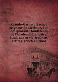Claude-Gaspard Bachet seigneur de M?ziriac, l'un des quarante fondateurs de l'Acad?mie fran?aise: ?tude sur sa vie &amp; sur ses ?crits (French Edition)