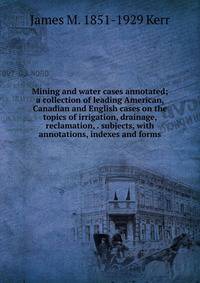 Mining and water cases annotated; a collection of leading American, Canadian and English cases on the topics of irrigation, drainage, reclamation, . subjects, with annotations, indexes and forms