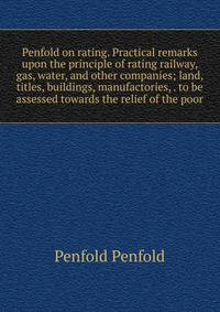 Penfold on rating. Practical remarks upon the principle of rating railway, gas, water, and other companies; land, titles, buildings, manufactories, . to be assessed towards the relief of the poor