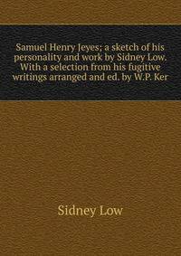 Samuel Henry Jeyes; a sketch of his personality and work by Sidney Low. With a selection from his fugitive writings arranged and ed. by W.P. Ker