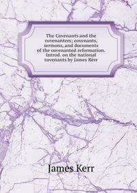 The Covenants and the covenanters; covenants, sermons, and documents of the covenanted reformation. Introd. on the national covenants by James Kerr