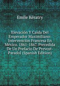 Elevacion Y Caida Del Emperador Maximiliano: Intervencion Francesa En Mexico. 1861-1867. Precedida De Un Prefacio De Prevost-Paradol (Spanish Edition)