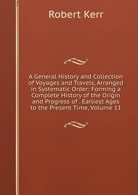 A General History and Collection of Voyages and Travels, Arranged in Systematic Order: Forming a Complete History of the Origin and Progress of . Earliest Ages to the Present Time, Volume 11