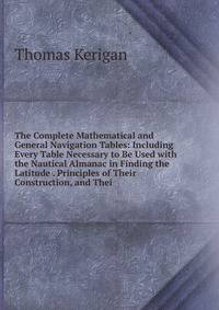 The Complete Mathematical and General Navigation Tables: Including Every Table Necessary to Be Used with the Nautical Almanac in Finding the Latitude . Principles of Their Construction, and Thei